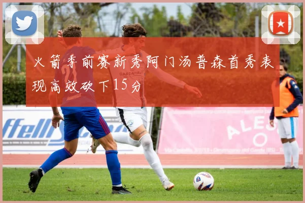 火箭季前赛新秀阿门汤普森首秀表现高效砍下15分