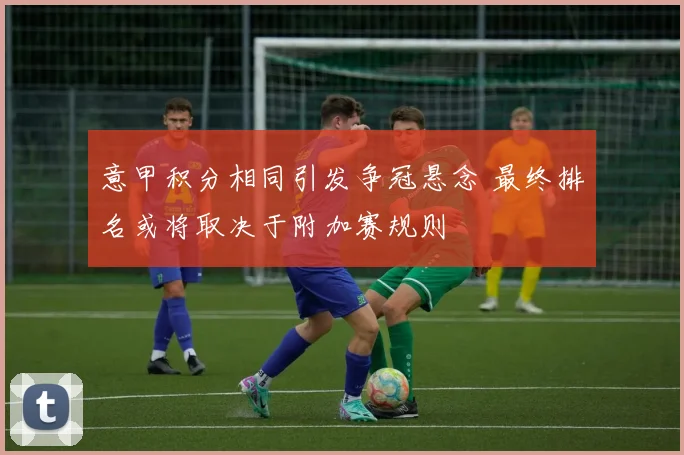 意甲积分相同引发争冠悬念 最终排名或将取决于附加赛规则