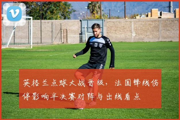 英格兰点球大战晋级，法国锋线伤停影响半决赛对阵与出线看点