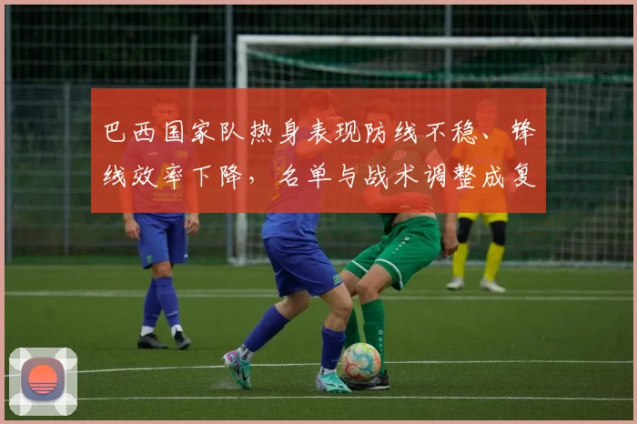 巴西国家队热身表现防线不稳、锋线效率下降，名单与战术调整成复苏关键