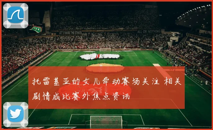 托雷基亚的女儿牵动赛场关注 相关剧情成比赛外焦点资讯