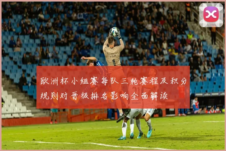 欧洲杯小组赛每队三轮赛程及积分规则对晋级排名影响全面解读