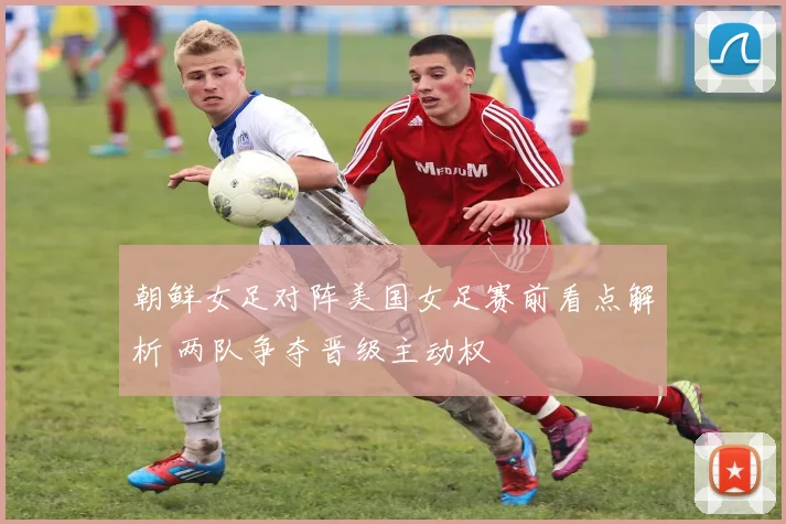 朝鲜女足对阵美国女足赛前看点解析 两队争夺晋级主动权