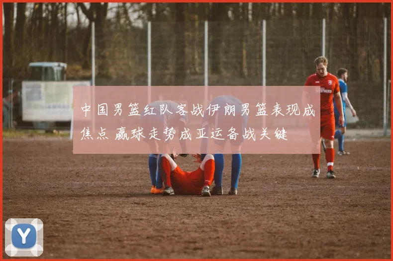 中国男篮红队客战伊朗男篮表现成焦点 赢球走势成亚运备战关键