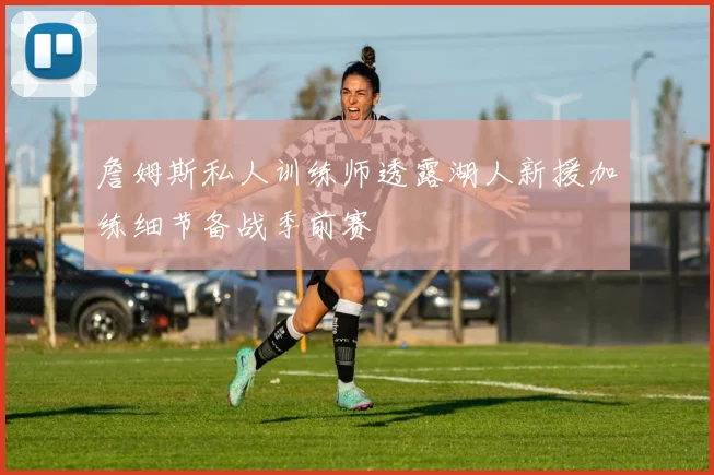 詹姆斯私人训练师透露湖人新援加练细节备战季前赛