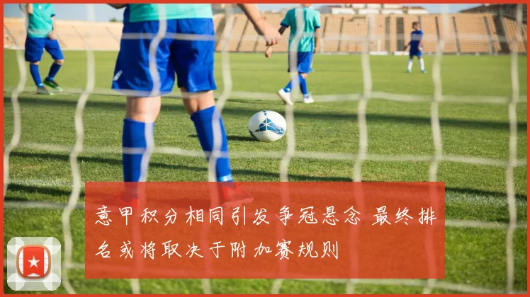 意甲积分相同引发争冠悬念 最终排名或将取决于附加赛规则