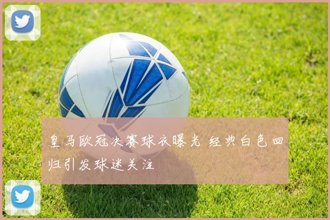 皇马欧冠决赛球衣曝光 经典白色回归引发球迷关注