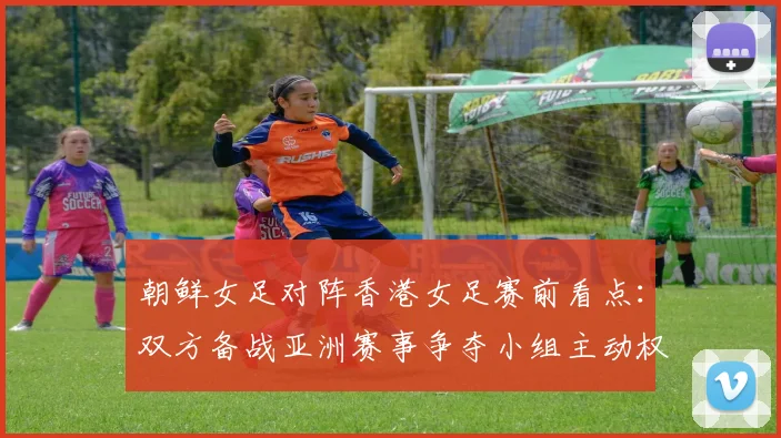 朝鲜女足对阵香港女足赛前看点:双方备战亚洲赛事争夺小组主动权