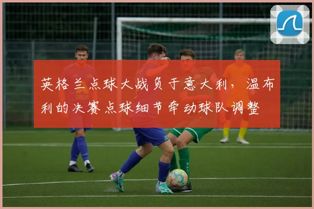 英格兰点球大战负于意大利，温布利的决赛点球细节牵动球队调整