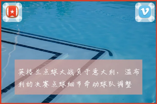 英格兰点球大战负于意大利，温布利的决赛点球细节牵动球队调整
