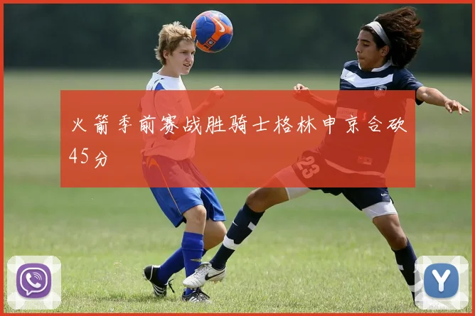 火箭季前赛战胜骑士格林申京合砍45分