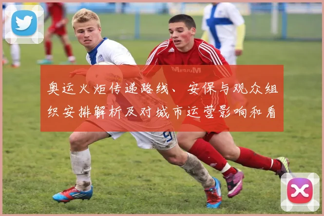 奥运火炬传递路线、安保与观众组织安排解析及对城市运营影响和看点