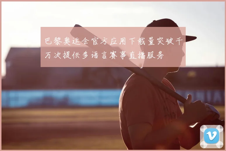 巴黎奥运会官方应用下载量突破千万次提供多语言赛事直播服务