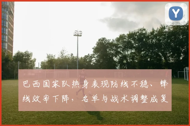 巴西国家队热身表现防线不稳、锋线效率下降，名单与战术调整成复苏关键