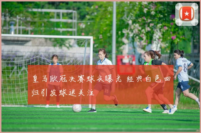 皇马欧冠决赛球衣曝光 经典白色回归引发球迷关注