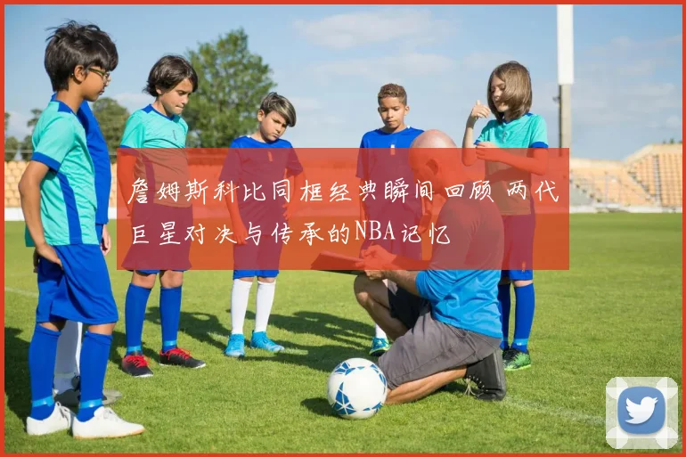 詹姆斯科比同框经典瞬间回顾 两代巨星对决与传承的NBA记忆