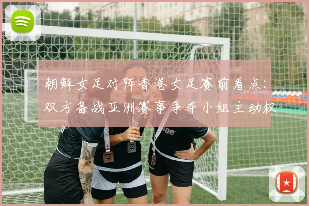 朝鲜女足对阵香港女足赛前看点:双方备战亚洲赛事争夺小组主动权