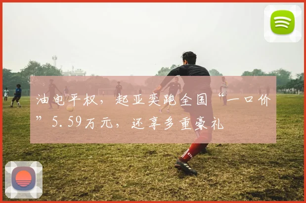 油电平权,起亚奕跑全国“一口价”5.59万元,还享多重豪礼