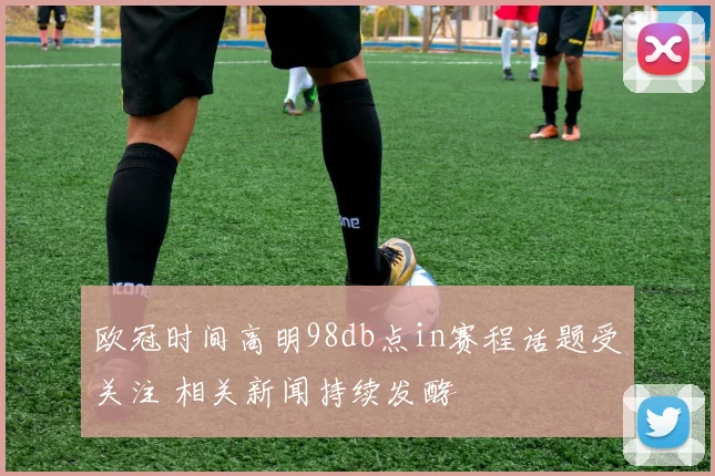 欧冠时间高明98db点in赛程话题受关注 相关新闻持续发酵