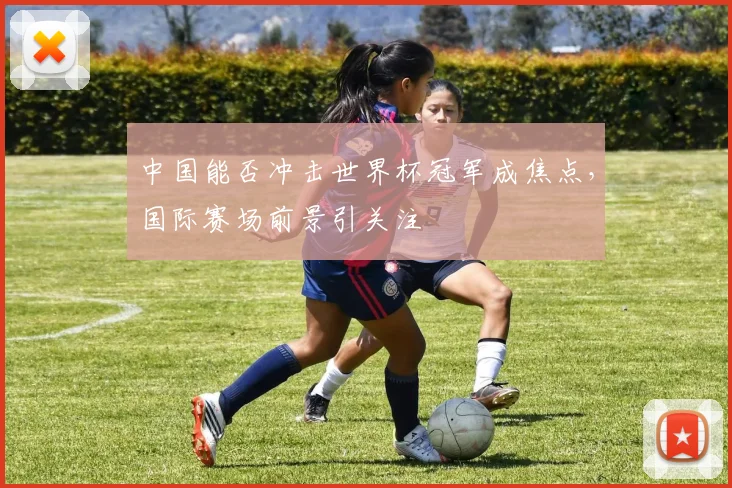 中国能否冲击世界杯冠军成焦点，国际赛场前景引关注