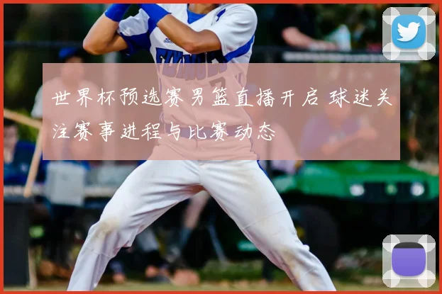 世界杯预选赛男篮直播开启 球迷关注赛事进程与比赛动态