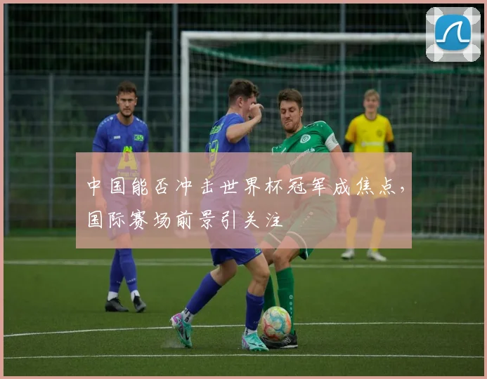 中国能否冲击世界杯冠军成焦点，国际赛场前景引关注