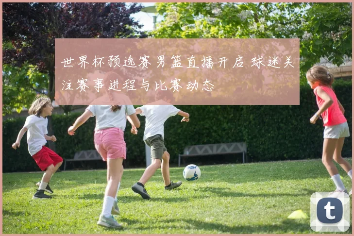世界杯预选赛男篮直播开启 球迷关注赛事进程与比赛动态
